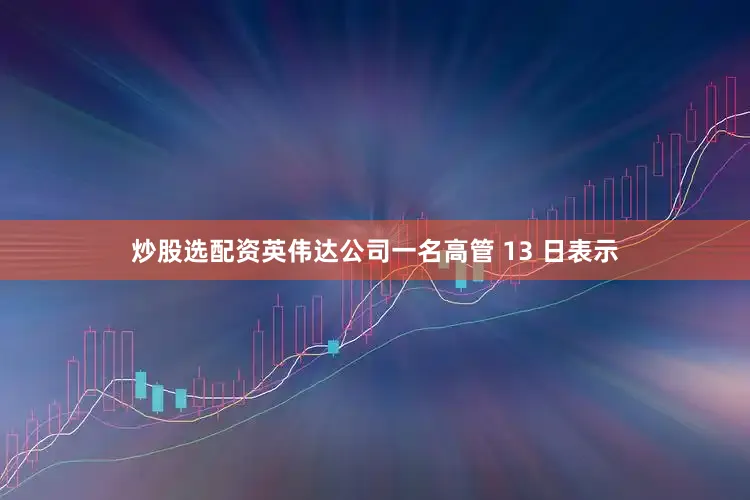 炒股选配资英伟达公司一名高管 13 日表示