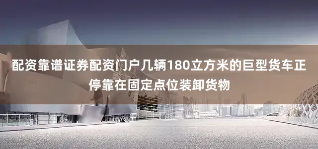 配资靠谱证券配资门户几辆180立方米的巨型货车正停靠在固定点位装卸货物