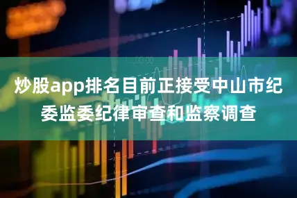炒股app排名目前正接受中山市纪委监委纪律审查和监察调查