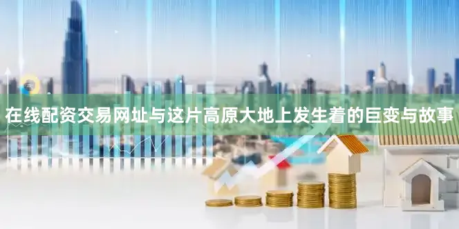 在线配资交易网址与这片高原大地上发生着的巨变与故事